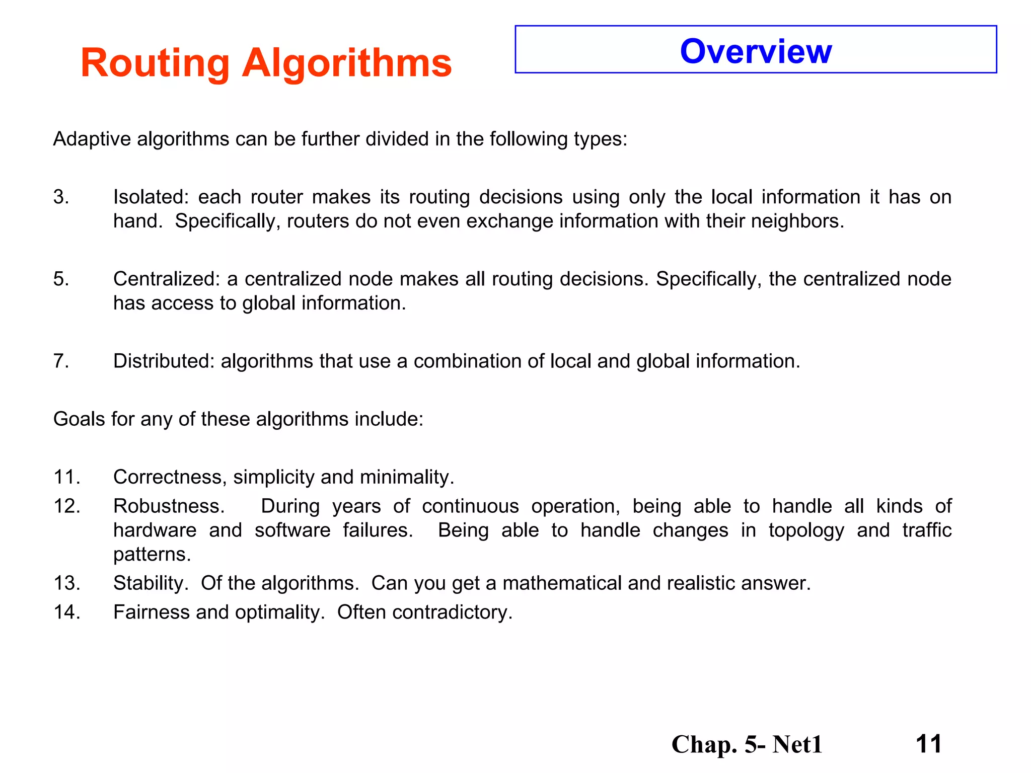 Routing Algorithms Adaptive algorithms can be further divided in the following types:  Isolated: each router makes its routing decisions using only the local information it has on hand.  Specifically, routers do not even exchange information with their neighbors.  Centralized: a centralized node makes all routing decisions. Specifically, the centralized node has access to global information.  Distributed: algorithms that use a combination of local and global information.  Goals for any of these algorithms include:  Correctness, simplicity and minimality. Robustness.  During years of continuous operation, being able to handle all kinds of hardware and software failures.  Being able to handle changes in topology and traffic patterns. Stability.  Of the algorithms.  Can you get a mathematical and realistic answer. Fairness and optimality.  Often contradictory. Overview 