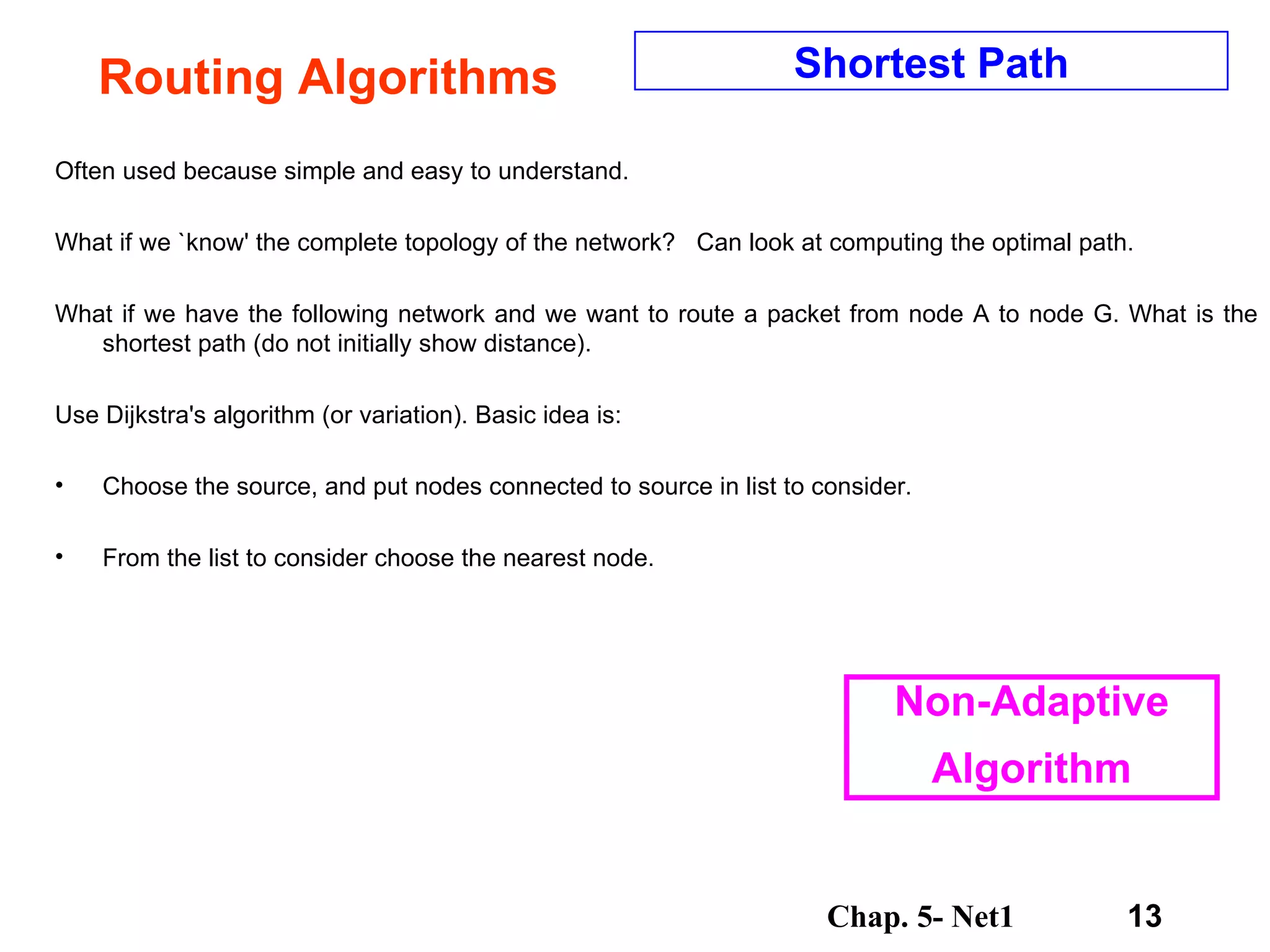 Routing Algorithms Often used because simple and easy to understand. What if we `know' the complete topology of the network?  Can look at computing the optimal path. What if we have the following network and we want to route a packet from node A to node G. What is the shortest path (do not initially show distance).  Use Dijkstra's algorithm (or variation). Basic idea is:  Choose the source, and put nodes connected to source in list to consider.  From the list to consider choose the nearest node.  Shortest Path Non-Adaptive Algorithm 