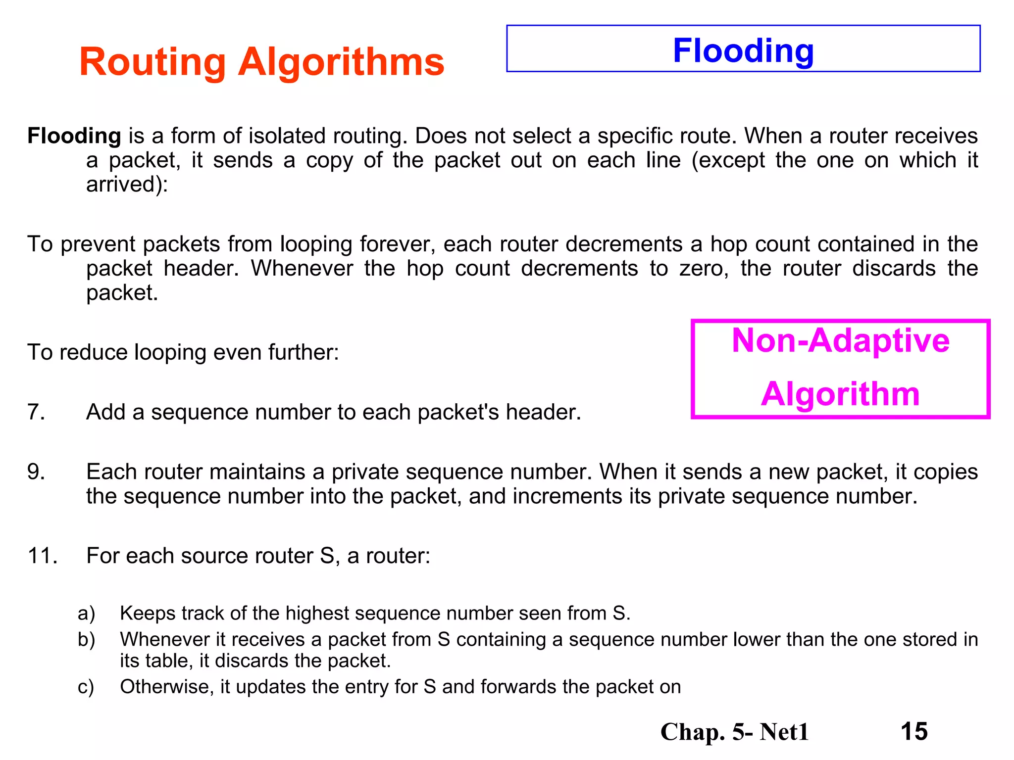 Routing Algorithms Flooding  is a form of isolated routing. Does not select a specific route. When a router receives a packet, it sends a copy of the packet out on each line (except the one on which it arrived):  To prevent packets from looping forever, each router decrements a hop count contained in the packet header. Whenever the hop count decrements to zero, the router discards the packet.  To reduce looping even further:  Add a sequence number to each packet's header.  Each router maintains a private sequence number. When it sends a new packet, it copies the sequence number into the packet, and increments its private sequence number.  For each source router S, a router:  Keeps track of the highest sequence number seen from S.  Whenever it receives a packet from S containing a sequence number lower than the one stored in its table, it discards the packet.  Otherwise, it updates the entry for S and forwards the packet on  Flooding Non-Adaptive Algorithm 