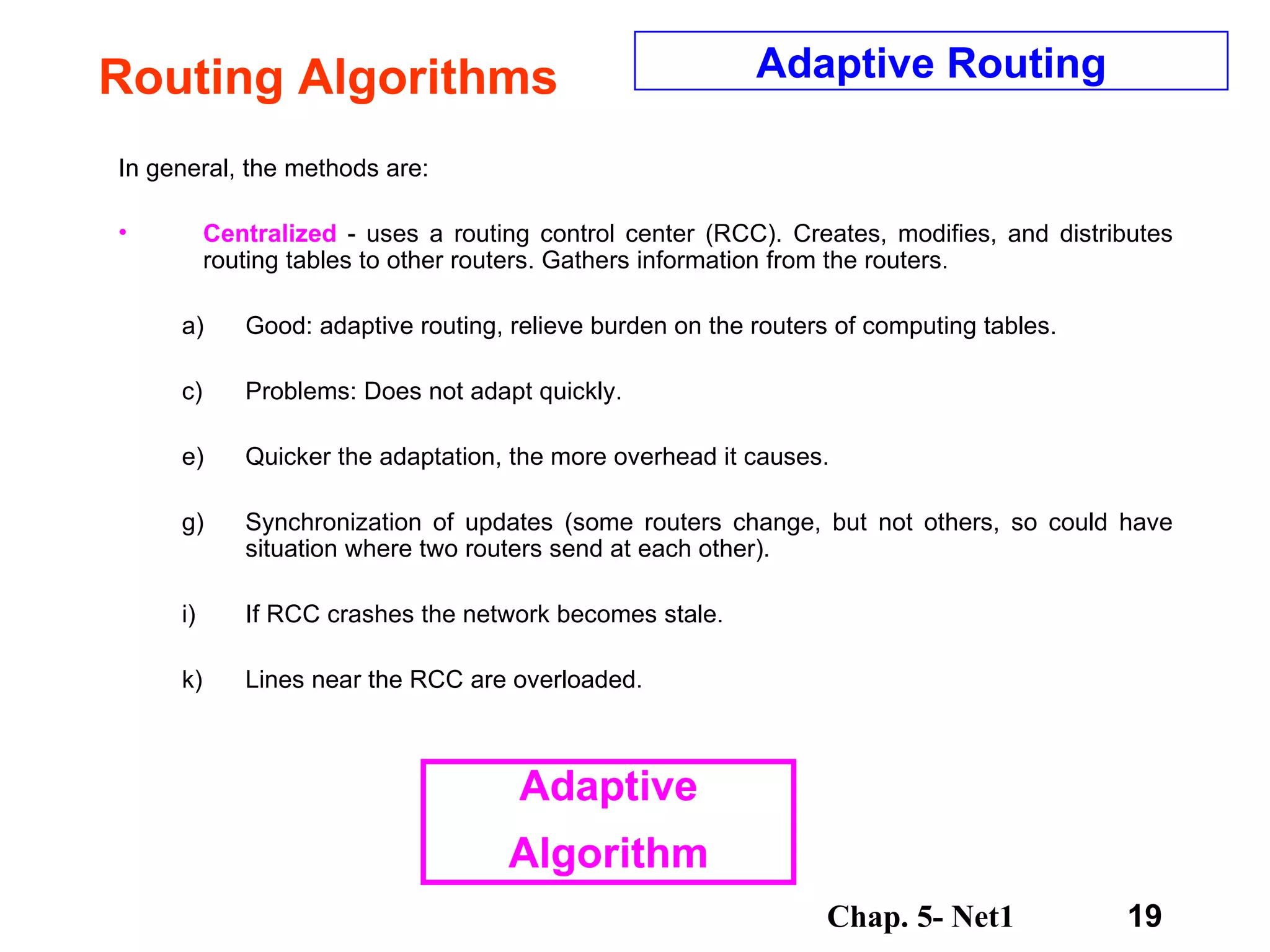 Routing Algorithms In general, the methods are: Centralized  - uses a routing control center (RCC). Creates, modifies, and distributes routing tables to other routers. Gathers information from the routers.  Good: adaptive routing, relieve burden on the routers of computing tables.  Problems: Does not adapt quickly.  Quicker the adaptation, the more overhead it causes.  Synchronization of updates (some routers change, but not others, so could have situation where two routers send at each other).  If RCC crashes the network becomes stale.  Lines near the RCC are overloaded.  Adaptive Routing Adaptive Algorithm 