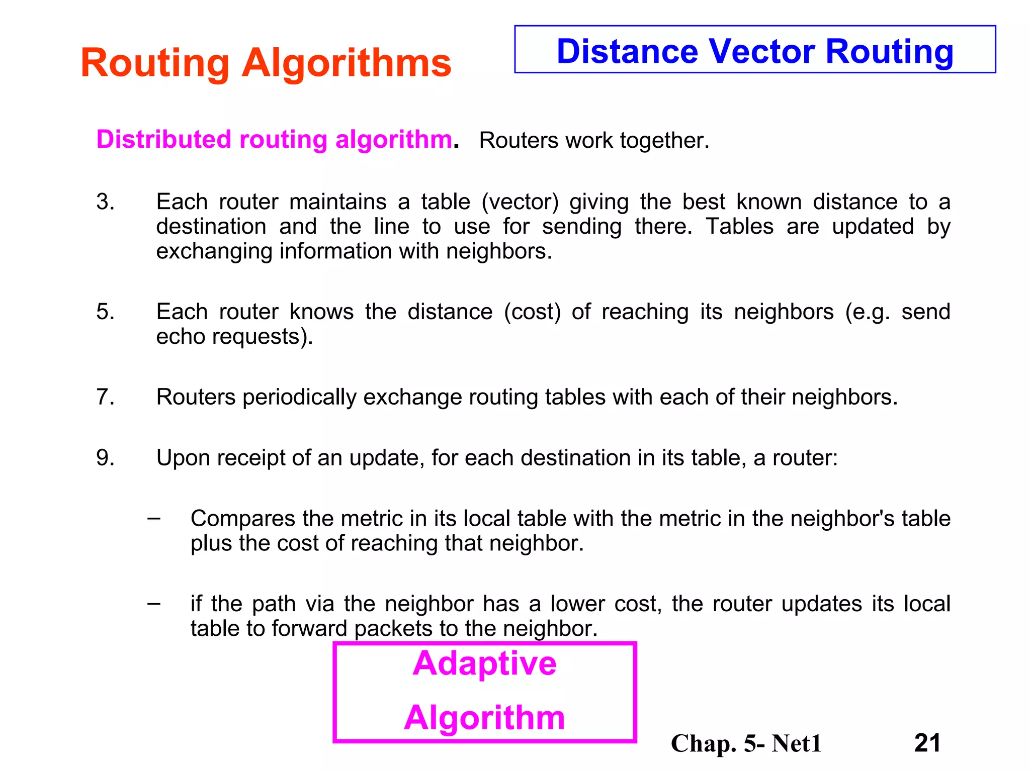 Routing Algorithms Distributed routing algorithm .   Routers work together.  Each router maintains a table (vector) giving the best known distance to a destination and the line to use for sending there. Tables are updated by exchanging information with neighbors.  Each router knows the distance (cost) of reaching its neighbors (e.g. send echo requests).  Routers periodically exchange routing tables with each of their neighbors.  Upon receipt of an update, for each destination in its table, a router:  Compares the metric in its local table with the metric in the neighbor's table plus the cost of reaching that neighbor. if the path via the neighbor has a lower cost, the router updates its local table to forward packets to the neighbor. Distance Vector Routing Adaptive Algorithm 