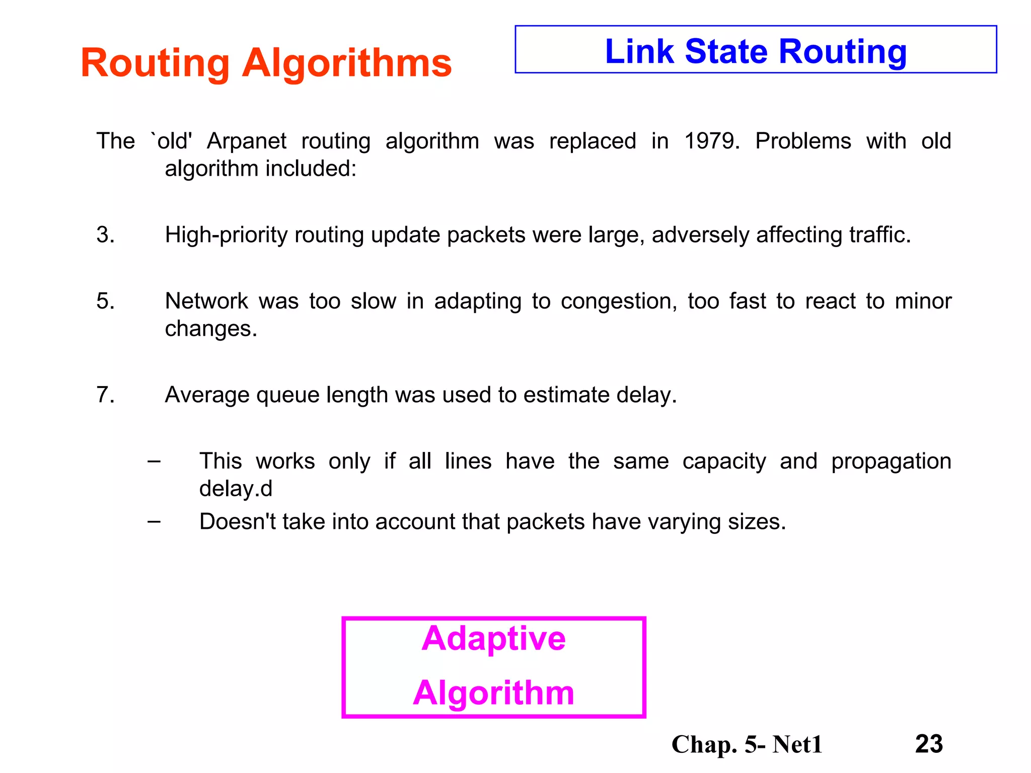 Routing Algorithms The `old' Arpanet routing algorithm was replaced in 1979. Problems with old algorithm included:  High-priority routing update packets were large, adversely affecting traffic.  Network was too slow in adapting to congestion, too fast to react to minor changes.  Average queue length was used to estimate delay.  This works only if all lines have the same capacity and propagation delay.d Doesn't take into account that packets have varying sizes.  Link State Routing Adaptive Algorithm 
