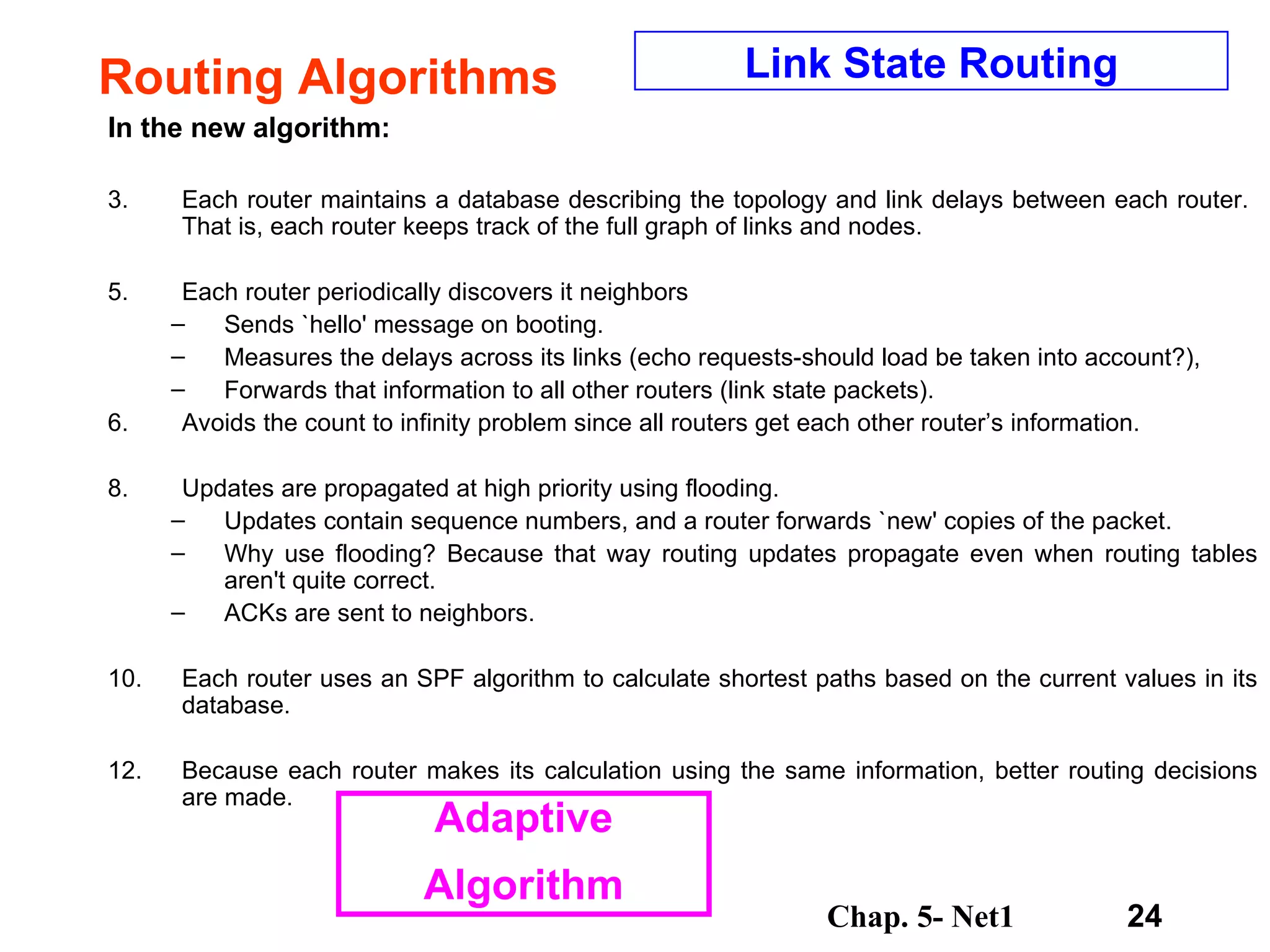 Routing Algorithms In the new algorithm:  Each router maintains a database describing the topology and link delays between each router.  That is, each router keeps track of the full graph of links and nodes.  Each router periodically discovers it neighbors Sends `hello' message on booting. Measures the delays across its links (echo requests-should load be taken into account?), Forwards that information to all other routers (link state packets).  Avoids the count to infinity problem since all routers get each other router’s information. Updates are propagated at high priority using flooding.  Updates contain sequence numbers, and a router forwards `new' copies of the packet.  Why use flooding? Because that way routing updates propagate even when routing tables aren't quite correct.  ACKs are sent to neighbors.  Each router uses an SPF algorithm to calculate shortest paths based on the current values in its database.  Because each router makes its calculation using the same information, better routing decisions are made.  Link State Routing Adaptive Algorithm 