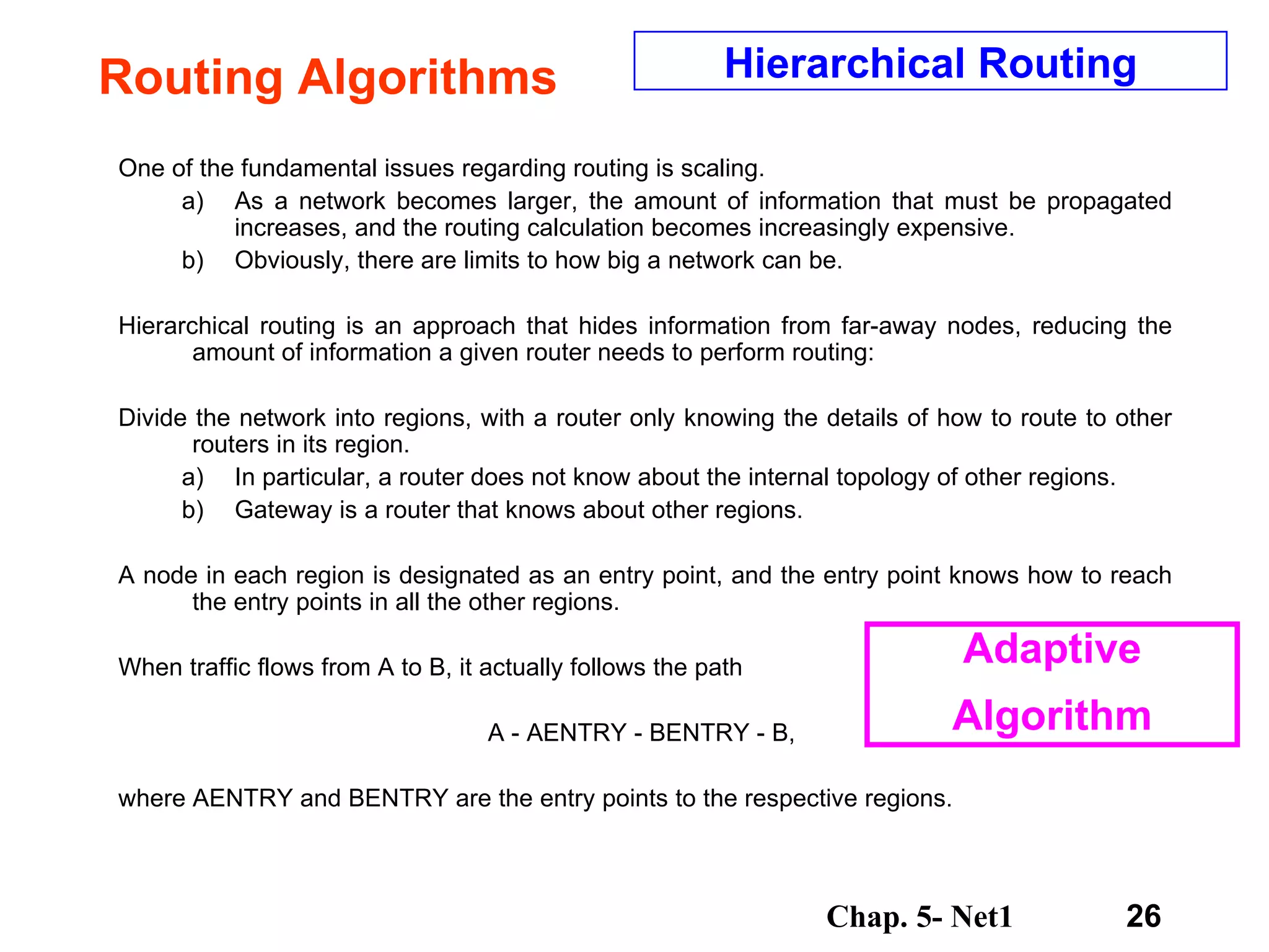 Routing Algorithms One of the fundamental issues regarding routing is scaling.  As a network becomes larger, the amount of information that must be propagated increases, and the routing calculation becomes increasingly expensive.  Obviously, there are limits to how big a network can be.  Hierarchical routing is an approach that hides information from far-away nodes, reducing the amount of information a given router needs to perform routing:  Divide the network into regions, with a router only knowing the details of how to route to other routers in its region.  In particular, a router does not know about the internal topology of other regions.  Gateway is a router that knows about other regions.  A node in each region is designated as an entry point, and the entry point knows how to reach the entry points in all the other regions.  When traffic flows from A to B, it actually follows the path  A - AENTRY - BENTRY - B,  where AENTRY and BENTRY are the entry points to the respective regions.  Hierarchical Routing Adaptive Algorithm 
