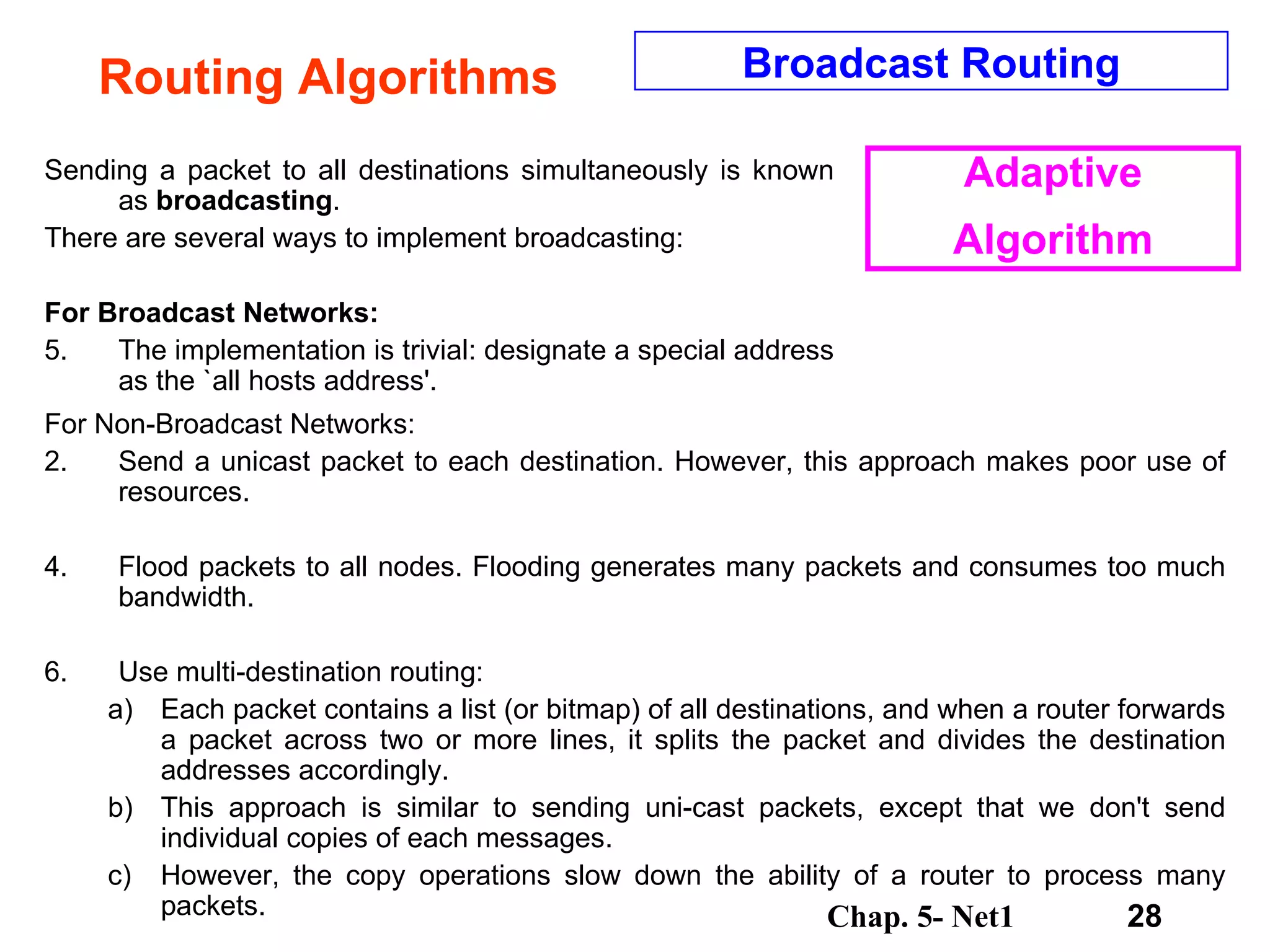 Routing Algorithms Sending a packet to all destinations simultaneously is known as  broadcasting .  There are several ways to implement broadcasting:  For Broadcast Networks: The implementation is trivial: designate a special address as the `all hosts address'.  For Non-Broadcast Networks: Send a unicast packet to each destination. However, this approach makes poor use of resources.  Flood packets to all nodes. Flooding generates many packets and consumes too much bandwidth.  Use multi-destination routing:  Each packet contains a list (or bitmap) of all destinations, and when a router forwards a packet across two or more lines, it splits the packet and divides the destination addresses accordingly.  This approach is similar to sending uni-cast packets, except that we don't send individual copies of each messages.  However, the copy operations slow down the ability of a router to process many packets.  Broadcast Routing Adaptive Algorithm 