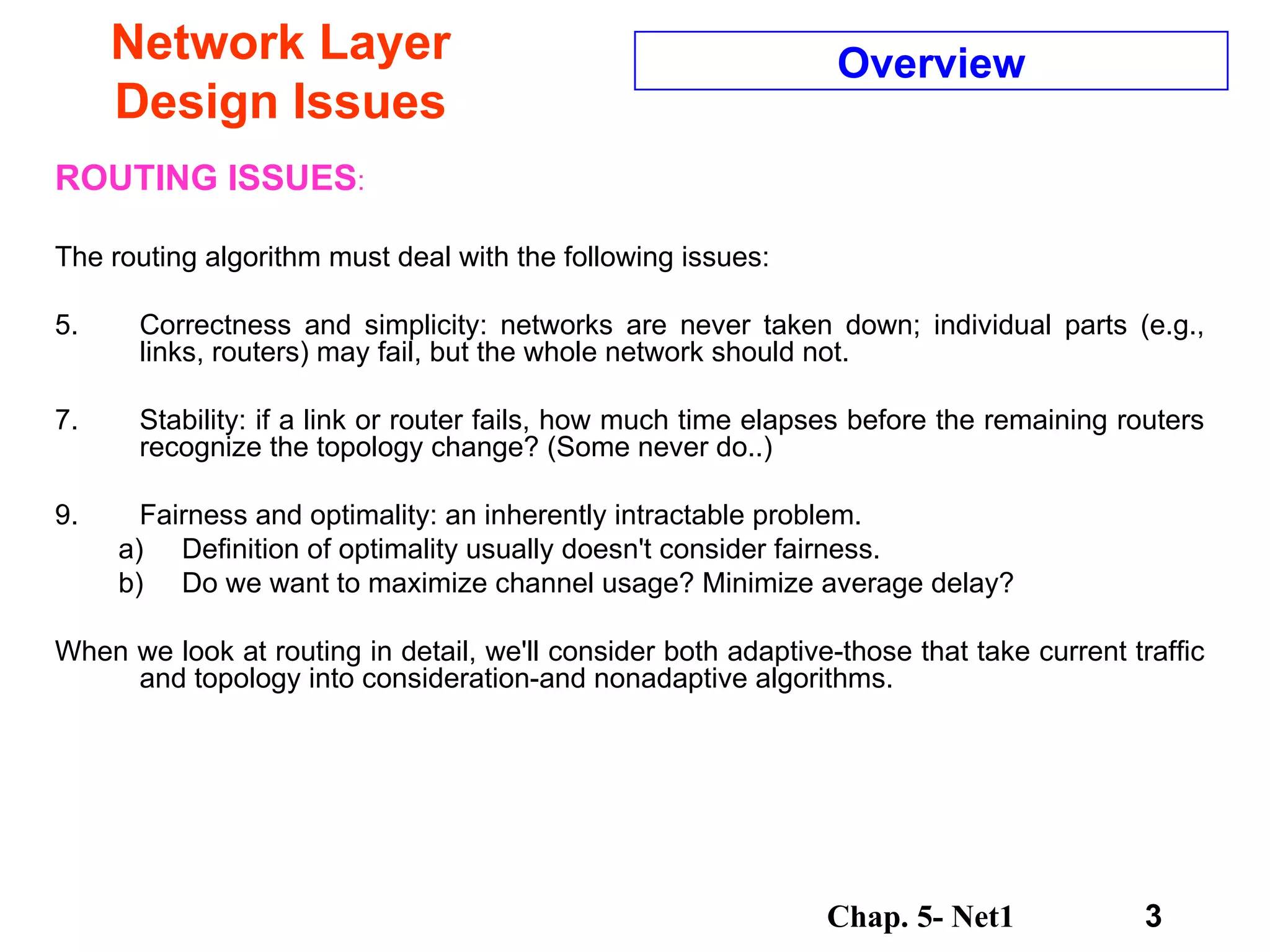 Network Layer Design Issues ROUTING ISSUES : The routing algorithm must deal with the following issues:  Correctness and simplicity: networks are never taken down; individual parts (e.g., links, routers) may fail, but the whole network should not.  Stability: if a link or router fails, how much time elapses before the remaining routers recognize the topology change? (Some never do..)  Fairness and optimality: an inherently intractable problem.  Definition of optimality usually doesn't consider fairness. Do we want to maximize channel usage? Minimize average delay?  When we look at routing in detail, we'll consider both adaptive-those that take current traffic and topology into consideration-and nonadaptive algorithms.  Overview 