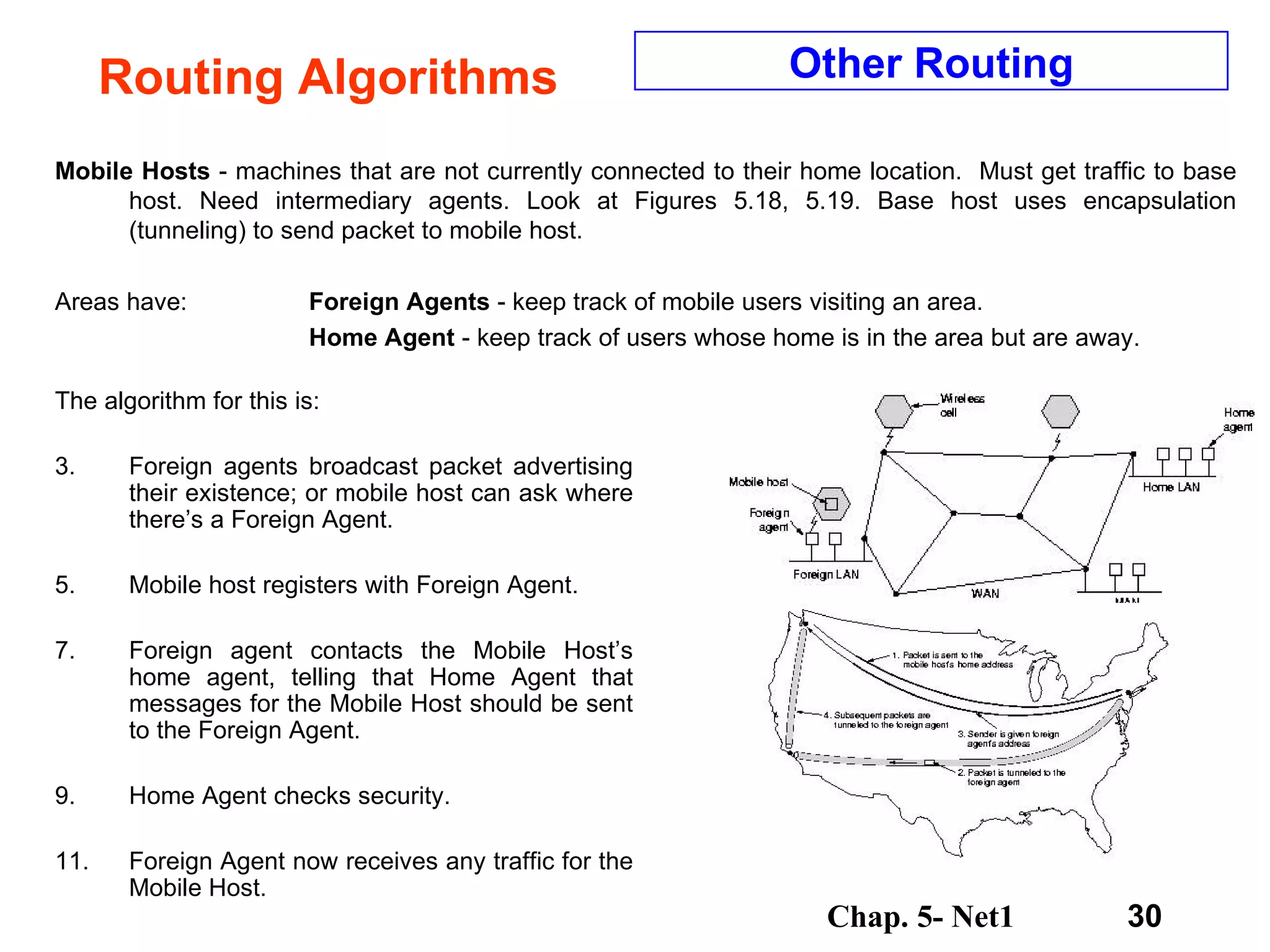Routing Algorithms Mobile Hosts  - machines that are not currently connected to their home location.  Must get traffic to base host. Need intermediary agents. Look at Figures 5.18, 5.19. Base host uses encapsulation (tunneling) to send packet to mobile host.  Areas have:  Foreign Agents  - keep track of mobile users visiting an area. Home Agent  - keep track of users whose home is in the area but are away. Other Routing The algorithm for this is: Foreign agents broadcast packet advertising their existence; or mobile host can ask where there’s a Foreign Agent. Mobile host registers with Foreign Agent. Foreign agent contacts the Mobile Host’s home agent, telling that Home Agent that messages for the Mobile Host should be sent to the Foreign Agent. Home Agent checks security. Foreign Agent now receives any traffic for the Mobile Host. 
