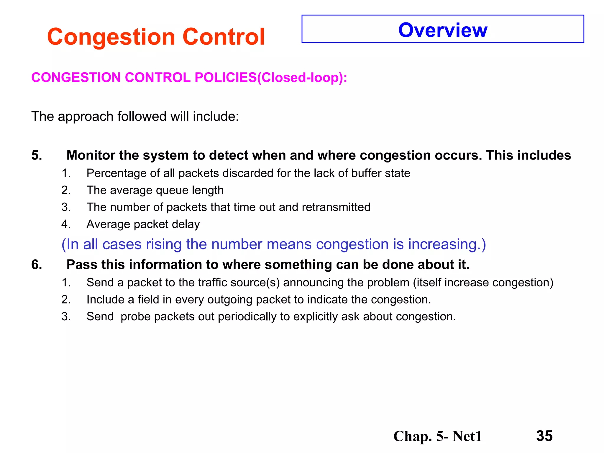 Congestion Control CONGESTION CONTROL POLICIES(Closed-loop): The approach followed will include: Monitor the system to detect when and where congestion occurs. This includes Percentage of all packets discarded for the lack of buffer state The average queue length The number of packets that time out and retransmitted Average packet delay (In all cases rising the number means congestion is increasing.) Pass this information to where something can be done about it. Send a packet to the traffic source(s) announcing the problem (itself increase congestion) Include a field in every outgoing packet to indicate the congestion. Send  probe packets out periodically to explicitly ask about congestion. Overview 