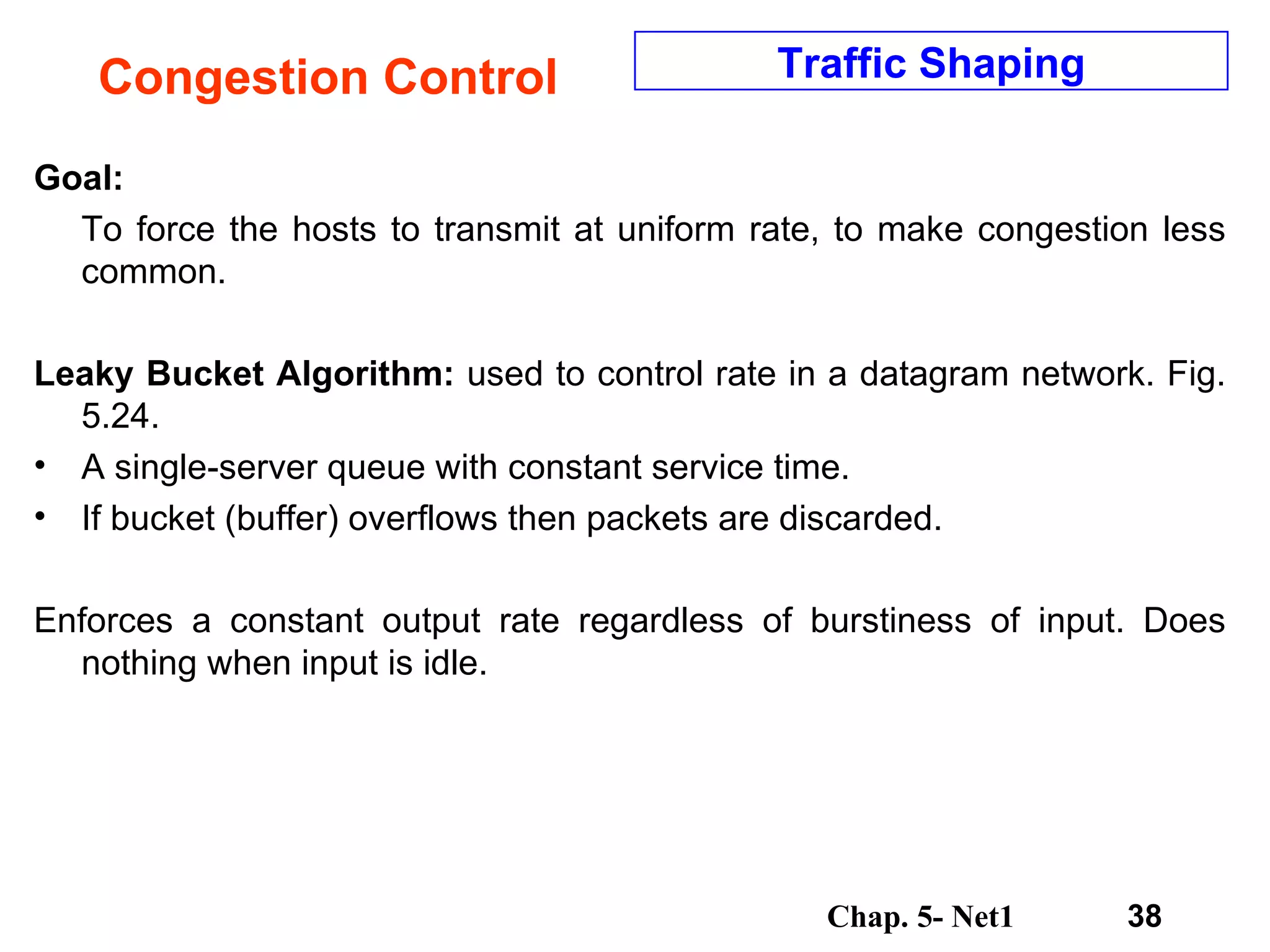 Congestion Control Goal: To force the hosts to transmit at uniform rate, to make congestion less common. Leaky Bucket Algorithm:  used to control rate in a datagram network. Fig. 5.24.  A single-server queue with constant service time.  If bucket (buffer) overflows then packets are discarded.  Enforces a constant output rate regardless of burstiness of input. Does nothing when input is idle.  Traffic Shaping 