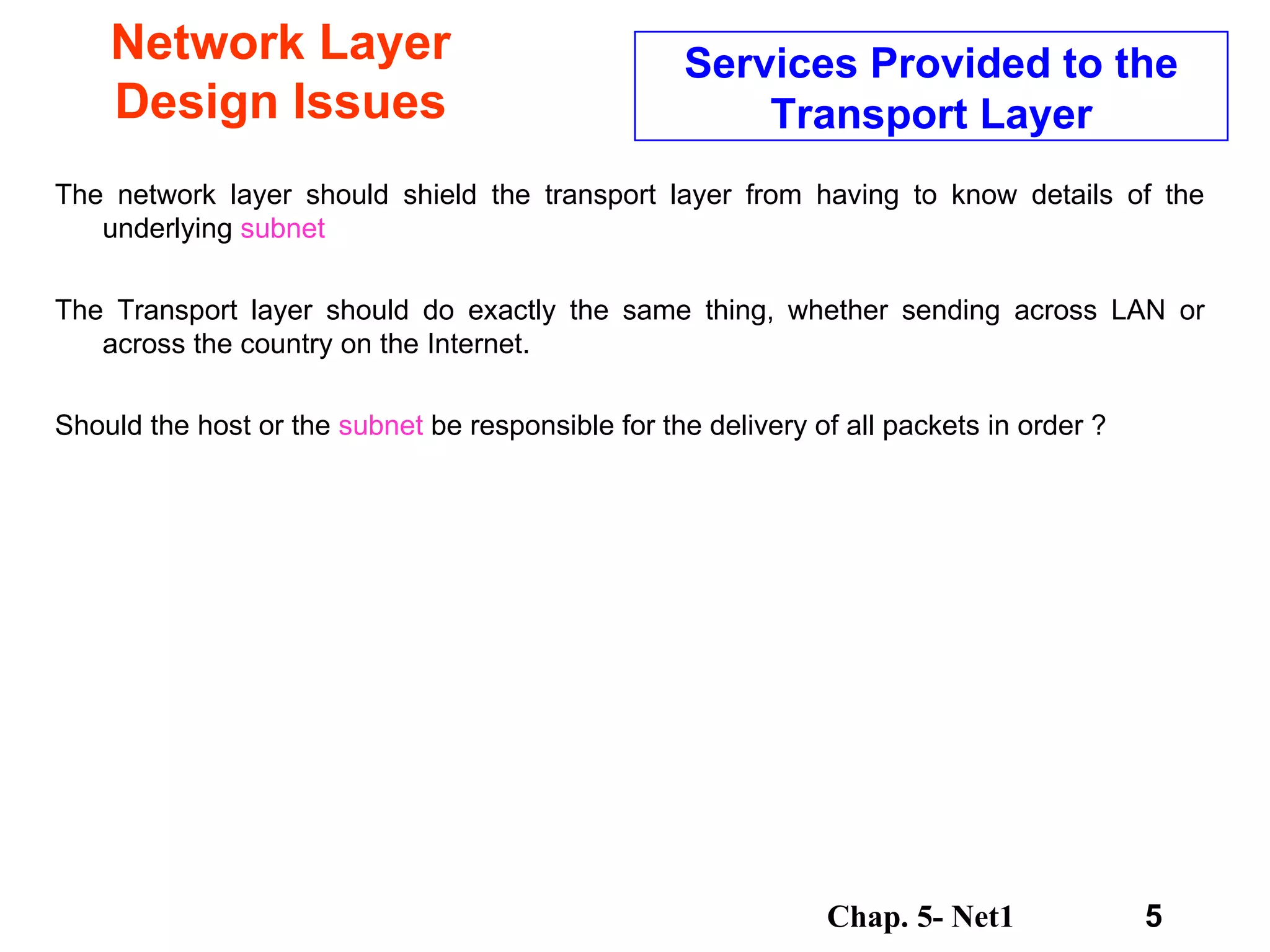 Network Layer Design Issues The network layer should shield the transport layer from having to know details of the underlying  subnet   The Transport layer should do exactly the same thing, whether sending across LAN or across the country on the Internet. Should the host or the  subnet  be responsible for the delivery of all packets in order ?  Services Provided to the Transport Layer 