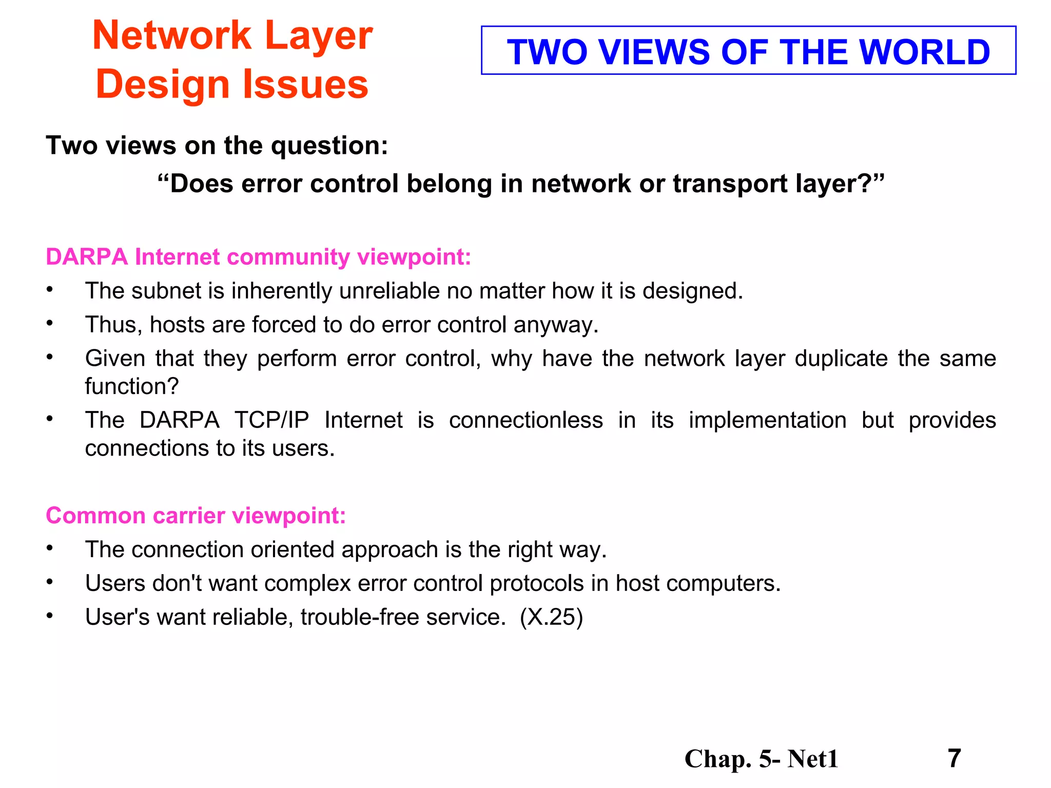 Network Layer Design Issues Two views on the question: “ Does error control belong in network or transport layer?”  DARPA Internet community viewpoint:   The subnet is inherently unreliable no matter how it is designed.  Thus, hosts are forced to do error control anyway.  Given that they perform error control, why have the network layer duplicate the same function?  The DARPA TCP/IP Internet is connectionless in its implementation but provides connections to its users.  Common carrier viewpoint:   The connection oriented approach is the right way.  Users don't want complex error control protocols in host computers.  User's want reliable, trouble-free service.  (X.25)  TWO VIEWS OF THE WORLD 