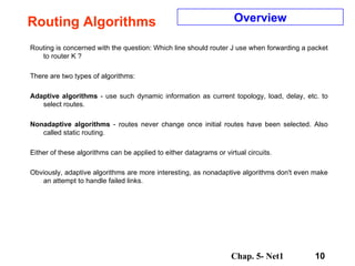 Routing Algorithms Routing is concerned with the question: Which line should router J use when forwarding a packet to router K ?  There are two types of algorithms:  Adaptive algorithms  - use such dynamic information as current topology, load, delay, etc. to select routes.  Nonadaptive algorithms  - routes never change once initial routes have been selected. Also called static routing.  Either of these algorithms can be applied to either datagrams or virtual circuits. Obviously, adaptive algorithms are more interesting, as nonadaptive algorithms don't even make an attempt to handle failed links.  Overview 