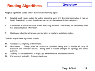 Routing Algorithms Adaptive algorithms can be further divided in the following types:  Isolated: each router makes its routing decisions using only the local information it has on hand.  Specifically, routers do not even exchange information with their neighbors.  Centralized: a centralized node makes all routing decisions. Specifically, the centralized node has access to global information.  Distributed: algorithms that use a combination of local and global information.  Goals for any of these algorithms include:  Correctness, simplicity and minimality. Robustness.  During years of continuous operation, being able to handle all kinds of hardware and software failures.  Being able to handle changes in topology and traffic patterns. Stability.  Of the algorithms.  Can you get a mathematical and realistic answer. Fairness and optimality.  Often contradictory. Overview 