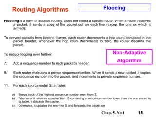 Routing Algorithms Flooding  is a form of isolated routing. Does not select a specific route. When a router receives a packet, it sends a copy of the packet out on each line (except the one on which it arrived):  To prevent packets from looping forever, each router decrements a hop count contained in the packet header. Whenever the hop count decrements to zero, the router discards the packet.  To reduce looping even further:  Add a sequence number to each packet's header.  Each router maintains a private sequence number. When it sends a new packet, it copies the sequence number into the packet, and increments its private sequence number.  For each source router S, a router:  Keeps track of the highest sequence number seen from S.  Whenever it receives a packet from S containing a sequence number lower than the one stored in its table, it discards the packet.  Otherwise, it updates the entry for S and forwards the packet on  Flooding Non-Adaptive Algorithm 
