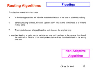 Routing Algorithms Flooding has several important uses:  In military applications, the network must remain robust in the face of (extreme) hostility  Sending routing updates, because updates can't rely on the correctness of a router's routing table.  Theoretical-chooses all possible paths, so it chooses the shortest one.  In selective flooding, a router sends packets out only on those lines in the general direction of the destination. That is, don't send packets out on lines that clearly lead in the wrong direction.  Flooding Non-Adaptive Algorithm 