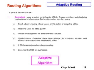 Routing Algorithms In general, the methods are: Centralized  - uses a routing control center (RCC). Creates, modifies, and distributes routing tables to other routers. Gathers information from the routers.  Good: adaptive routing, relieve burden on the routers of computing tables.  Problems: Does not adapt quickly.  Quicker the adaptation, the more overhead it causes.  Synchronization of updates (some routers change, but not others, so could have situation where two routers send at each other).  If RCC crashes the network becomes stale.  Lines near the RCC are overloaded.  Adaptive Routing Adaptive Algorithm 