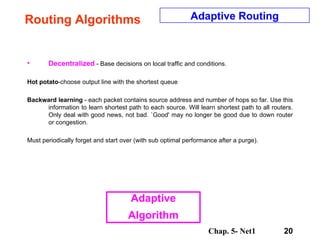 Routing Algorithms Decentralized  - Base decisions on local traffic and conditions.  Hot potato -choose output line with the shortest queue  Backward learning  - each packet contains source address and number of hops so far. Use this information to learn shortest path to each source. Will learn shortest path to all routers. Only deal with good news, not bad. `Good' may no longer be good due to down router or congestion.  Must periodically forget and start over (with sub optimal performance after a purge).  Adaptive Routing Adaptive Algorithm 