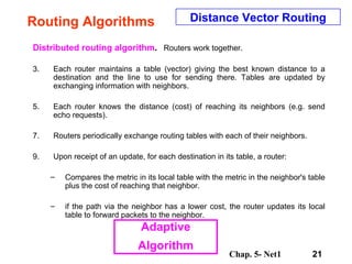 Routing Algorithms Distributed routing algorithm .   Routers work together.  Each router maintains a table (vector) giving the best known distance to a destination and the line to use for sending there. Tables are updated by exchanging information with neighbors.  Each router knows the distance (cost) of reaching its neighbors (e.g. send echo requests).  Routers periodically exchange routing tables with each of their neighbors.  Upon receipt of an update, for each destination in its table, a router:  Compares the metric in its local table with the metric in the neighbor's table plus the cost of reaching that neighbor. if the path via the neighbor has a lower cost, the router updates its local table to forward packets to the neighbor. Distance Vector Routing Adaptive Algorithm 