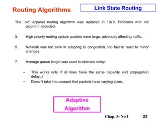 Routing Algorithms The `old' Arpanet routing algorithm was replaced in 1979. Problems with old algorithm included:  High-priority routing update packets were large, adversely affecting traffic.  Network was too slow in adapting to congestion, too fast to react to minor changes.  Average queue length was used to estimate delay.  This works only if all lines have the same capacity and propagation delay.d Doesn't take into account that packets have varying sizes.  Link State Routing Adaptive Algorithm 