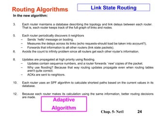 Routing Algorithms In the new algorithm:  Each router maintains a database describing the topology and link delays between each router.  That is, each router keeps track of the full graph of links and nodes.  Each router periodically discovers it neighbors Sends `hello' message on booting. Measures the delays across its links (echo requests-should load be taken into account?), Forwards that information to all other routers (link state packets).  Avoids the count to infinity problem since all routers get each other router’s information. Updates are propagated at high priority using flooding.  Updates contain sequence numbers, and a router forwards `new' copies of the packet.  Why use flooding? Because that way routing updates propagate even when routing tables aren't quite correct.  ACKs are sent to neighbors.  Each router uses an SPF algorithm to calculate shortest paths based on the current values in its database.  Because each router makes its calculation using the same information, better routing decisions are made.  Link State Routing Adaptive Algorithm 