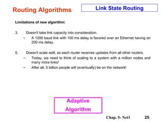 Routing Algorithms Limitations of new algorithm:  Doesn't take link capacity into consideration.  A 1200 baud link with 100 ms delay is favored over an Ethernet having an 200 ms delay.  Doesn't scale well, as each router receives updates from all other routers.  Today, we need to think of scaling to a system with a million nodes and many more links!  After all, 5 billion people will (eventually) be on the network!  Link State Routing Adaptive Algorithm 