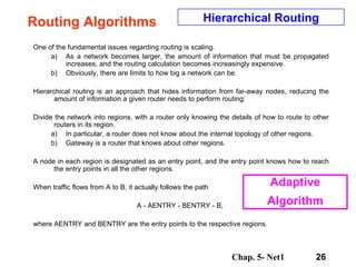 Routing Algorithms One of the fundamental issues regarding routing is scaling.  As a network becomes larger, the amount of information that must be propagated increases, and the routing calculation becomes increasingly expensive.  Obviously, there are limits to how big a network can be.  Hierarchical routing is an approach that hides information from far-away nodes, reducing the amount of information a given router needs to perform routing:  Divide the network into regions, with a router only knowing the details of how to route to other routers in its region.  In particular, a router does not know about the internal topology of other regions.  Gateway is a router that knows about other regions.  A node in each region is designated as an entry point, and the entry point knows how to reach the entry points in all the other regions.  When traffic flows from A to B, it actually follows the path  A - AENTRY - BENTRY - B,  where AENTRY and BENTRY are the entry points to the respective regions.  Hierarchical Routing Adaptive Algorithm 