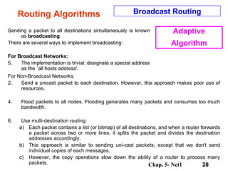 Routing Algorithms Sending a packet to all destinations simultaneously is known as  broadcasting .  There are several ways to implement broadcasting:  For Broadcast Networks: The implementation is trivial: designate a special address as the `all hosts address'.  For Non-Broadcast Networks: Send a unicast packet to each destination. However, this approach makes poor use of resources.  Flood packets to all nodes. Flooding generates many packets and consumes too much bandwidth.  Use multi-destination routing:  Each packet contains a list (or bitmap) of all destinations, and when a router forwards a packet across two or more lines, it splits the packet and divides the destination addresses accordingly.  This approach is similar to sending uni-cast packets, except that we don't send individual copies of each messages.  However, the copy operations slow down the ability of a router to process many packets.  Broadcast Routing Adaptive Algorithm 