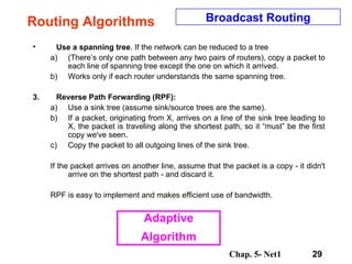 Routing Algorithms Use a spanning tree . If the network can be reduced to a tree  (There’s only one path between any two pairs of routers), copy a packet to each line of spanning tree except the one on which it arrived.  Works only if each router understands the same spanning tree.  Reverse Path Forwarding (RPF):  Use a sink tree (assume sink/source trees are the same).  If a packet, originating from X, arrives on a line of the sink tree leading to X, the packet is traveling along the shortest path, so it “must” be the first copy we've seen.  Copy the packet to all outgoing lines of the sink tree.  If the packet arrives on another line, assume that the packet is a copy - it didn't arrive on the shortest path - and discard it.  RPF is easy to implement and makes efficient use of bandwidth.  Broadcast Routing Adaptive Algorithm 