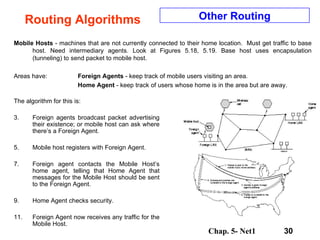 Routing Algorithms Mobile Hosts  - machines that are not currently connected to their home location.  Must get traffic to base host. Need intermediary agents. Look at Figures 5.18, 5.19. Base host uses encapsulation (tunneling) to send packet to mobile host.  Areas have:  Foreign Agents  - keep track of mobile users visiting an area. Home Agent  - keep track of users whose home is in the area but are away. Other Routing The algorithm for this is: Foreign agents broadcast packet advertising their existence; or mobile host can ask where there’s a Foreign Agent. Mobile host registers with Foreign Agent. Foreign agent contacts the Mobile Host’s home agent, telling that Home Agent that messages for the Mobile Host should be sent to the Foreign Agent. Home Agent checks security. Foreign Agent now receives any traffic for the Mobile Host. 
