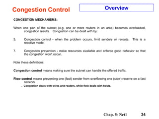 Congestion Control CONGESTION MECHANISMS: When one part of the subnet (e.g. one or more routers in an area) becomes overloaded, congestion results.  Congestion can be dealt with by: Congestion control - when the problem occurs, limit senders or reroute.  This is a reactive mode. Congestion prevention - make resources available and enforce good behavior so that the congestion won't occur. Note these definitions: Congestion control  means making sure the subnet can handle the offered traffic.  Flow   control  means preventing one (fast) sender from overflowing one (slow) receive on a fast network .  Congestion deals with wires and routers, while flow deals with hosts. Overview 