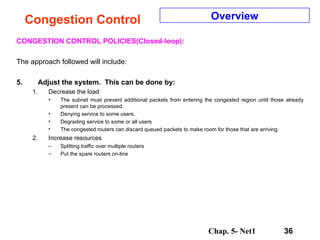 Congestion Control CONGESTION CONTROL POLICIES(Closed-loop): The approach followed will include: Adjust the system.  This can be done by: Decrease the load The subnet must prevent additional packets from entering the congested region until those already present can be processed.  Denying service to some users. Degrading service to some or all users The congested routers can discard queued packets to make room for those that are arriving.  Increase resources Splitting traffic over multiple routers Put the spare routers on-line Overview 