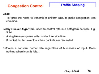 Congestion Control Goal: To force the hosts to transmit at uniform rate, to make congestion less common. Leaky Bucket Algorithm:  used to control rate in a datagram network. Fig. 5.24.  A single-server queue with constant service time.  If bucket (buffer) overflows then packets are discarded.  Enforces a constant output rate regardless of burstiness of input. Does nothing when input is idle.  Traffic Shaping 