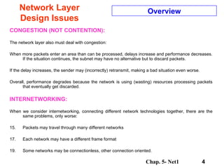 Network Layer Design Issues CONGESTION (NOT CONTENTION): The network layer also must deal with congestion:  When more packets enter an area than can be processed, delays increase and performance decreases. If the situation continues, the subnet may have no alternative but to discard packets.  If the delay increases, the sender may (incorrectly) retransmit, making a bad situation even worse.  Overall, performance degrades because the network is using (wasting) resources processing packets that eventually get discarded.  INTERNETWORKING: When we consider internetworking, connecting different network technologies together, there are the same problems, only worse:  Packets may travel through many different networks  Each network may have a different frame format  Some networks may be connectionless, other connection oriented. Overview 