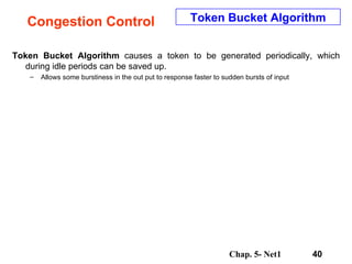 Congestion Control Token Bucket Algorithm  causes a token to be generated periodically, which during idle periods can be saved up.  Allows some burstiness in the out put to response faster to sudden bursts of input Token Bucket Algorithm 