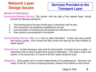 Network Layer Design Issues Review of Definitions:   Connection-Oriented Service :  The subnet, with the help of the network layer, should provide the following operations: The sending side of the pair should open a connection with its peer. This connection has properties negotiated by the pair. Communication is bi-directional and packets are delivered in order. Flow control is accomplished in the subnet. Connectionless   Service:  The  subnet  has no state information.  It does only send_packet and receive_packet.  Error control and flow control are done by the host (network or higher layers.) Virtual Circuit:   Avoids choosing a new route for each packet.  A virtual circuit is a state -- it remembers how to send a packet from source to destination.  This state is held in the subnet, in the source DLL or in each of the DLL layers along the route. Datagrams:   Each packet sent is routed independently of its predecessors.  Decisions are made &quot;on the fly&quot;, so more computing required, however this method is more robust. Services Provided to the Transport Layer 