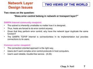 Network Layer Design Issues Two views on the question: “ Does error control belong in network or transport layer?”  DARPA Internet community viewpoint:   The subnet is inherently unreliable no matter how it is designed.  Thus, hosts are forced to do error control anyway.  Given that they perform error control, why have the network layer duplicate the same function?  The DARPA TCP/IP Internet is connectionless in its implementation but provides connections to its users.  Common carrier viewpoint:   The connection oriented approach is the right way.  Users don't want complex error control protocols in host computers.  User's want reliable, trouble-free service.  (X.25)  TWO VIEWS OF THE WORLD 