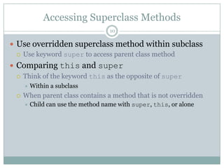 Accessing Superclass Methods10Use overridden superclass method within subclassUse keyword super to access parent class methodComparing this and superThink of the keyword this as the opposite of super Within a subclassWhen parent class contains a method that is not overriddenChild can use the method name with super, this, or alone