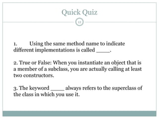Quick Quiz121.	Using the same method name to indicate different implementations is called ____. 2. True or False: When you instantiate an object that is a member of a subclass, you are actually calling at least two constructors. 3. The keyword ____ always refers to the superclass of the class in which you use it. 