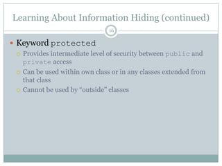 Learning About Information Hiding (continued)16Keyword protectedProvides intermediate level of security between public and private accessCan be used within own class or in any classes extended from that classCannot be used by “outside” classes