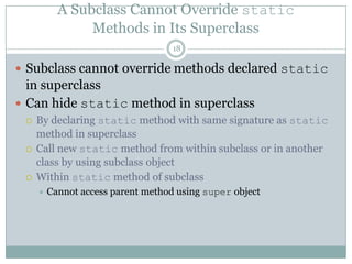 A Subclass Cannot Override staticMethods in Its Superclass18Subclass cannot override methods declared static in superclassCan hidestatic method in superclassBy declaring static method with same signature as static method in superclassCall new static method from within subclass or in another class by using subclass objectWithin static method of subclassCannot access parent method using super object
