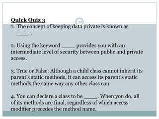 30Quick Quiz 3 The concept of keeping data private is known as ____. 2. Using the keyword ____ provides you with an intermediate level of security between public and private access. 3. True or False: Although a child class cannot inherit its parent’s static methods, it can access its parent’s static methods the same way any other class can. 4. You can declare a class to be ____. When you do, all of its methods are final, regardless of which access modifier precedes the method name. 