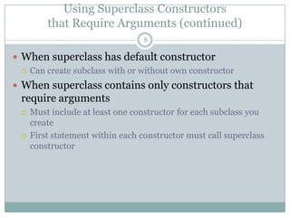 Using Superclass Constructorsthat Require Arguments (continued)8When superclass has default constructorCan create subclass with or without own constructorWhen superclass contains only constructors that require argumentsMust include at least one constructor for each subclass you createFirst statement within each constructor must call superclass constructor