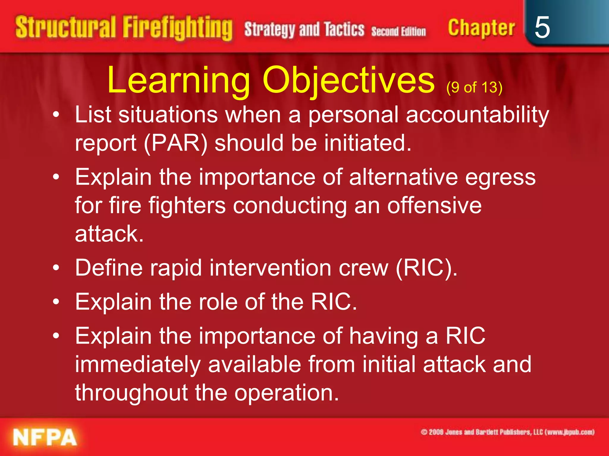 5
     Learning Objectives (9 of 13)
• List situations when a personal accountability
  report (PAR) should be initiated.
• Explain the importance of alternative egress
  for fire fighters conducting an offensive
  attack.
• Define rapid intervention crew (RIC).
• Explain the role of the RIC.
• Explain the importance of having a RIC
  immediately available from initial attack and
  throughout the operation.
 