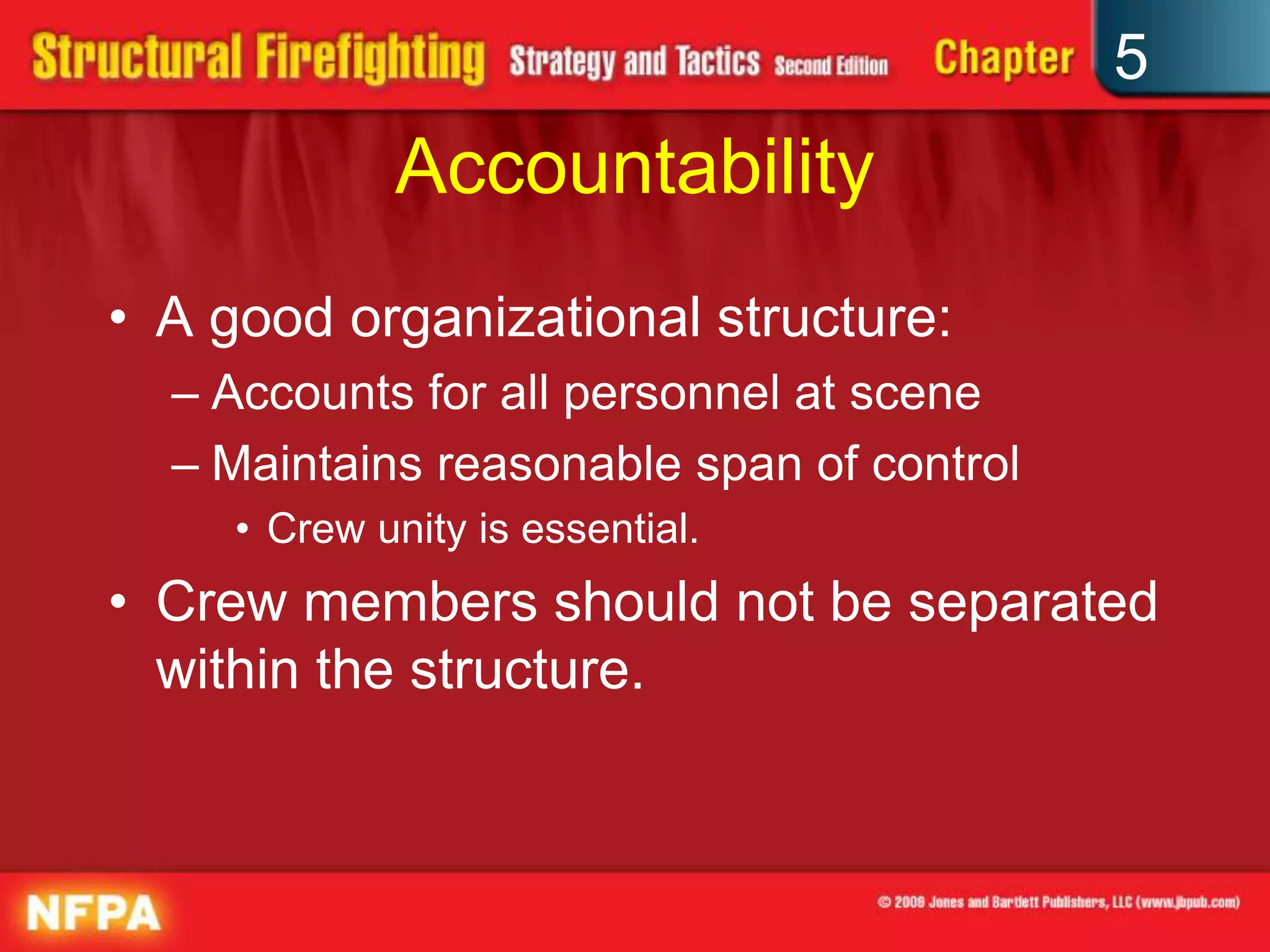 5
             Accountability
• A good organizational structure:
  – Accounts for all personnel at scene
  – Maintains reasonable span of control
     • Crew unity is essential.
• Crew members should not be separated
  within the structure.
 