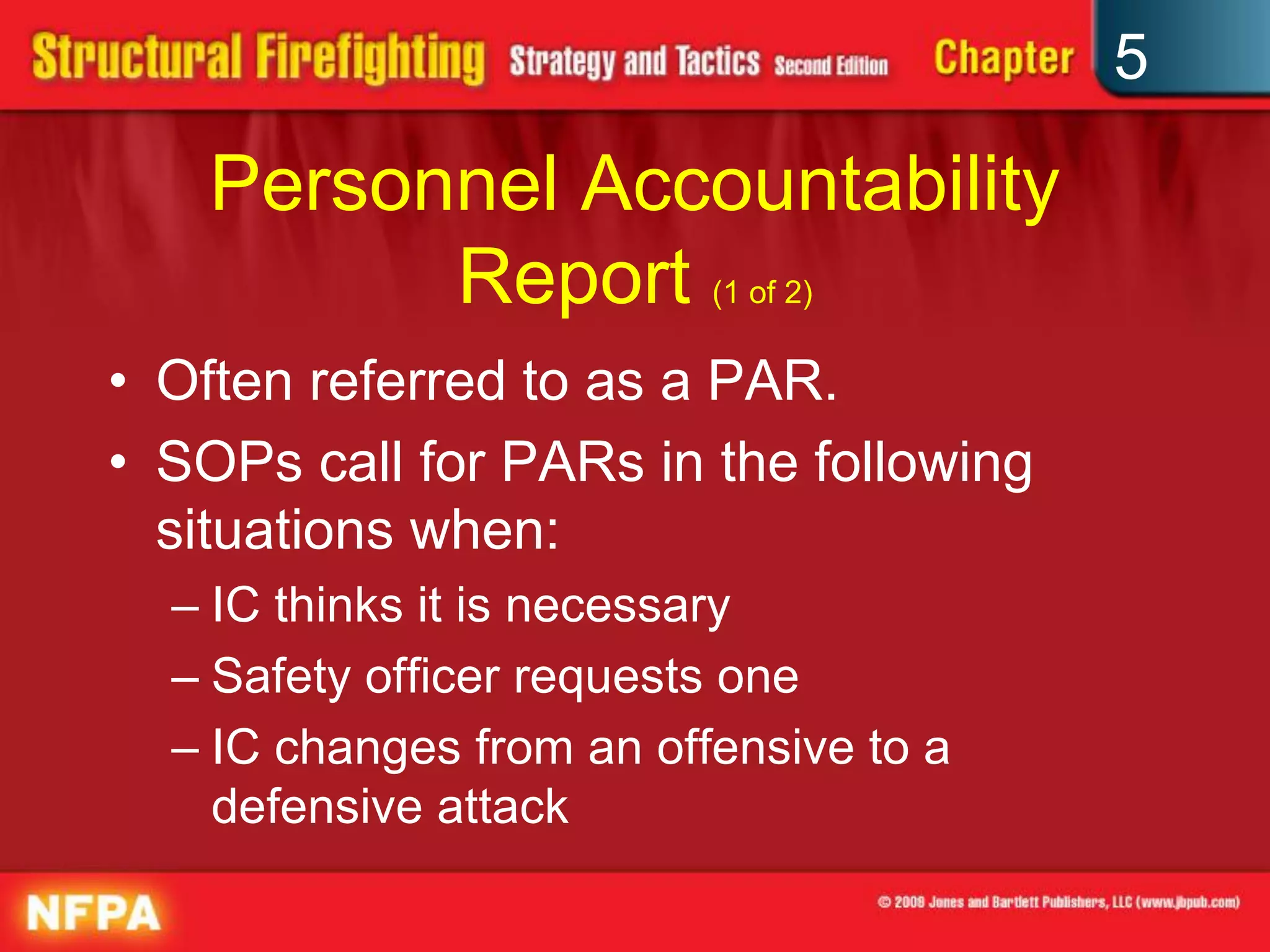 5

    Personnel Accountability
          Report (1 of 2)
• Often referred to as a PAR.
• SOPs call for PARs in the following
  situations when:
  – IC thinks it is necessary
  – Safety officer requests one
  – IC changes from an offensive to a
    defensive attack
 