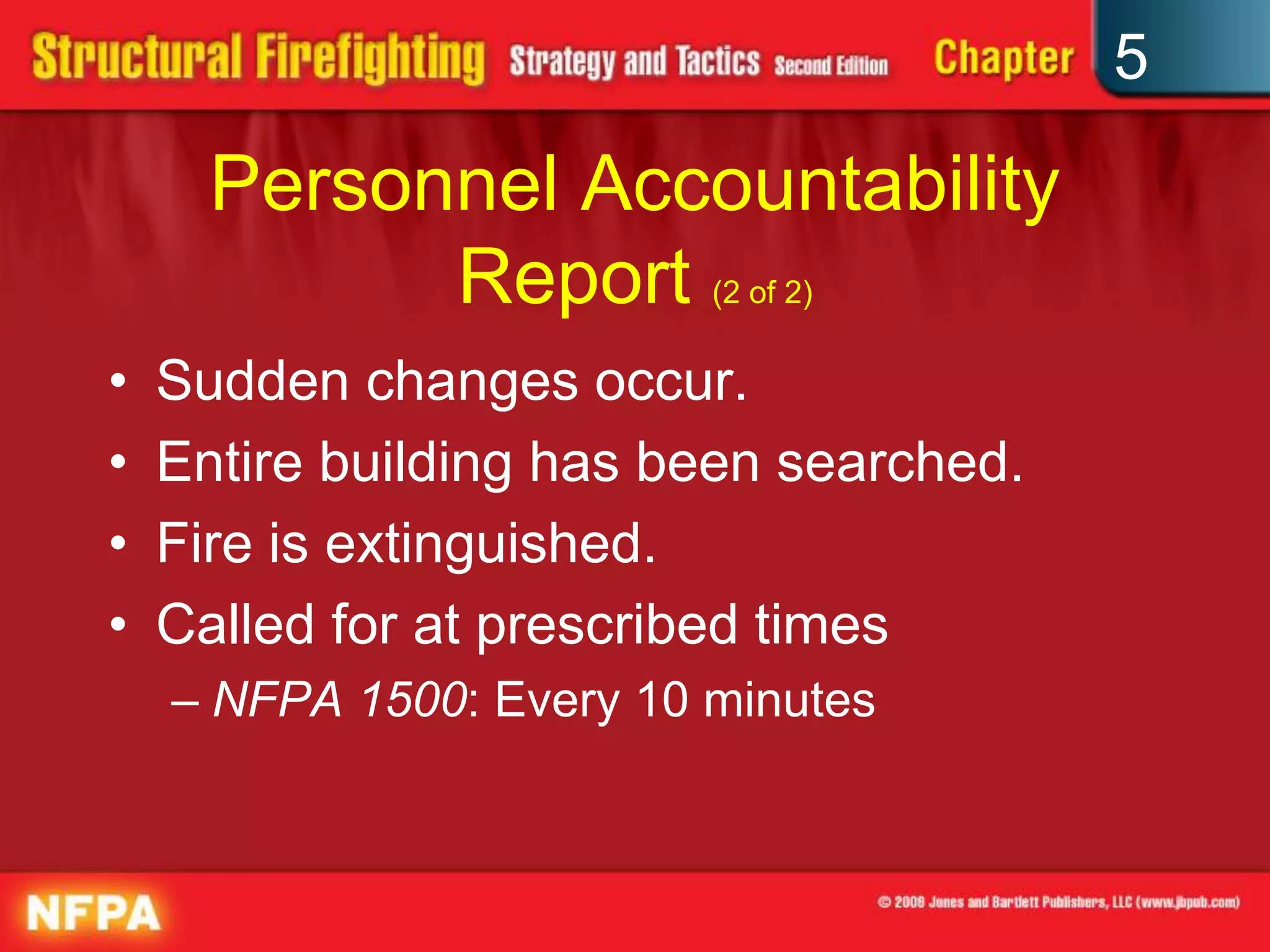 5

      Personnel Accountability
            Report (2 of 2)
•   Sudden changes occur.
•   Entire building has been searched.
•   Fire is extinguished.
•   Called for at prescribed times
    – NFPA 1500: Every 10 minutes
 
