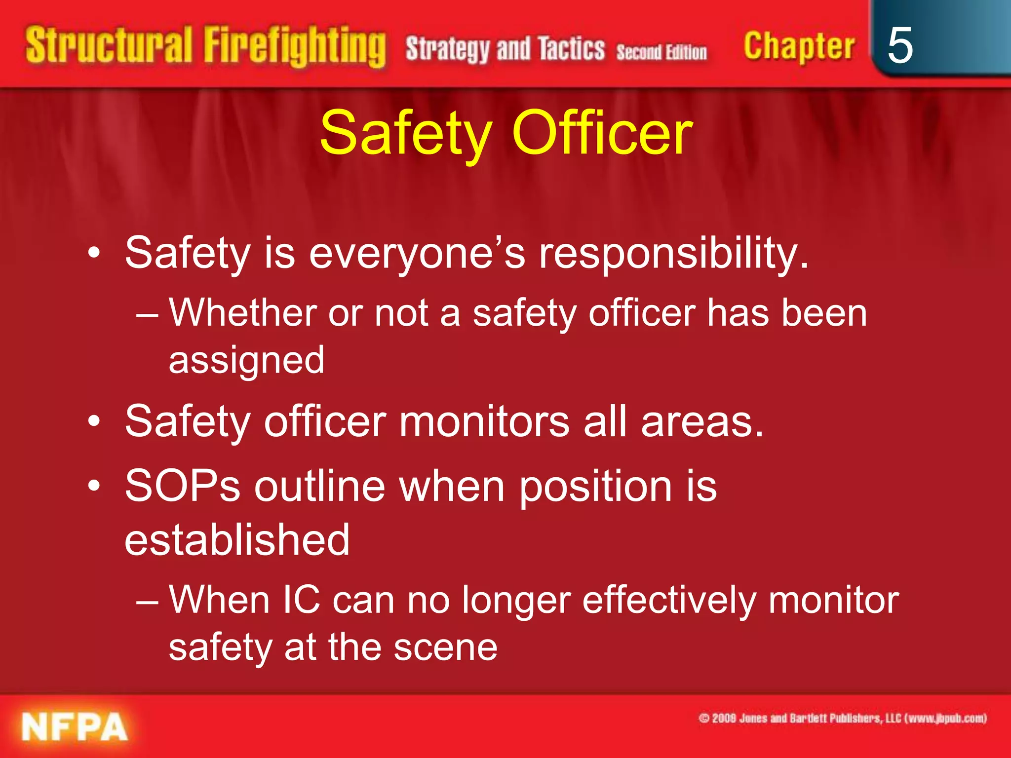 5
            Safety Officer
• Safety is everyone’s responsibility.
  – Whether or not a safety officer has been
    assigned
• Safety officer monitors all areas.
• SOPs outline when position is
  established
  – When IC can no longer effectively monitor
    safety at the scene
 