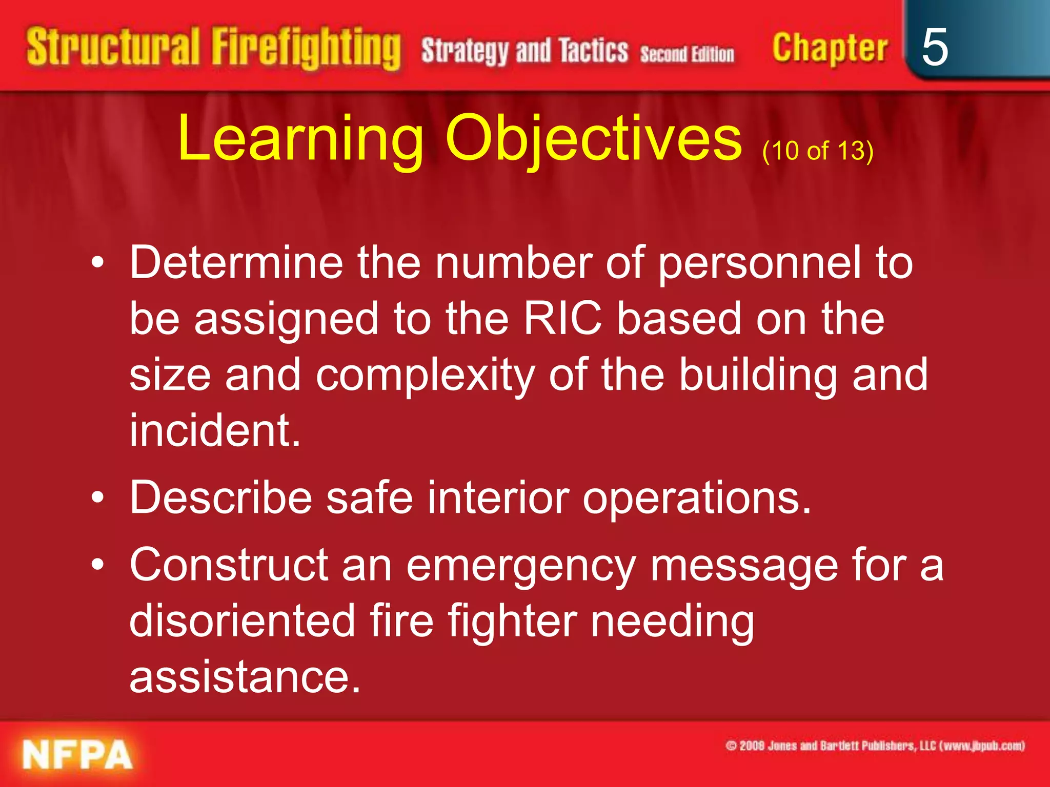 5
    Learning Objectives (10 of 13)
• Determine the number of personnel to
  be assigned to the RIC based on the
  size and complexity of the building and
  incident.
• Describe safe interior operations.
• Construct an emergency message for a
  disoriented fire fighter needing
  assistance.
 