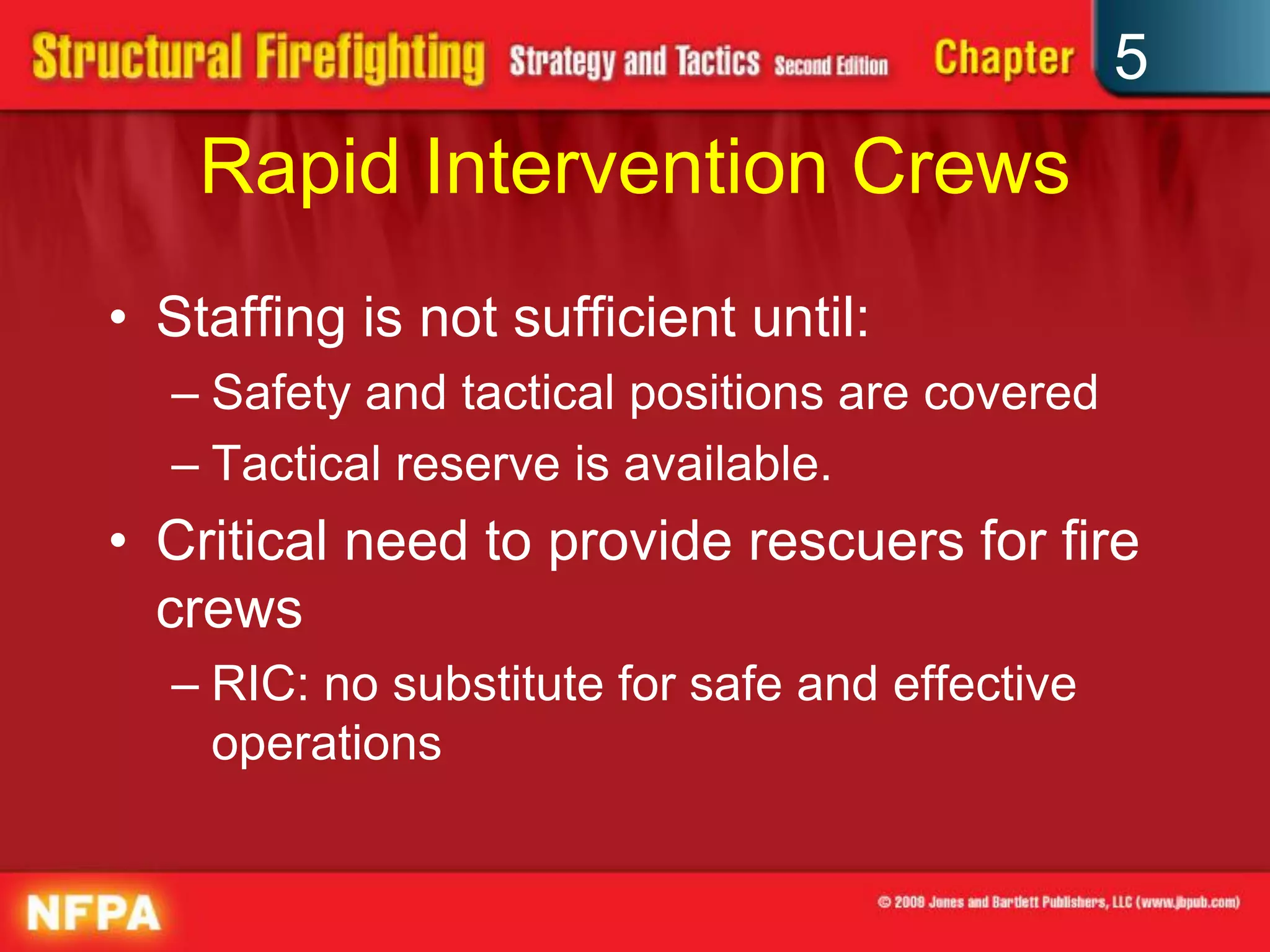 5
    Rapid Intervention Crews
• Staffing is not sufficient until:
  – Safety and tactical positions are covered
  – Tactical reserve is available.
• Critical need to provide rescuers for fire
  crews
  – RIC: no substitute for safe and effective
    operations
 