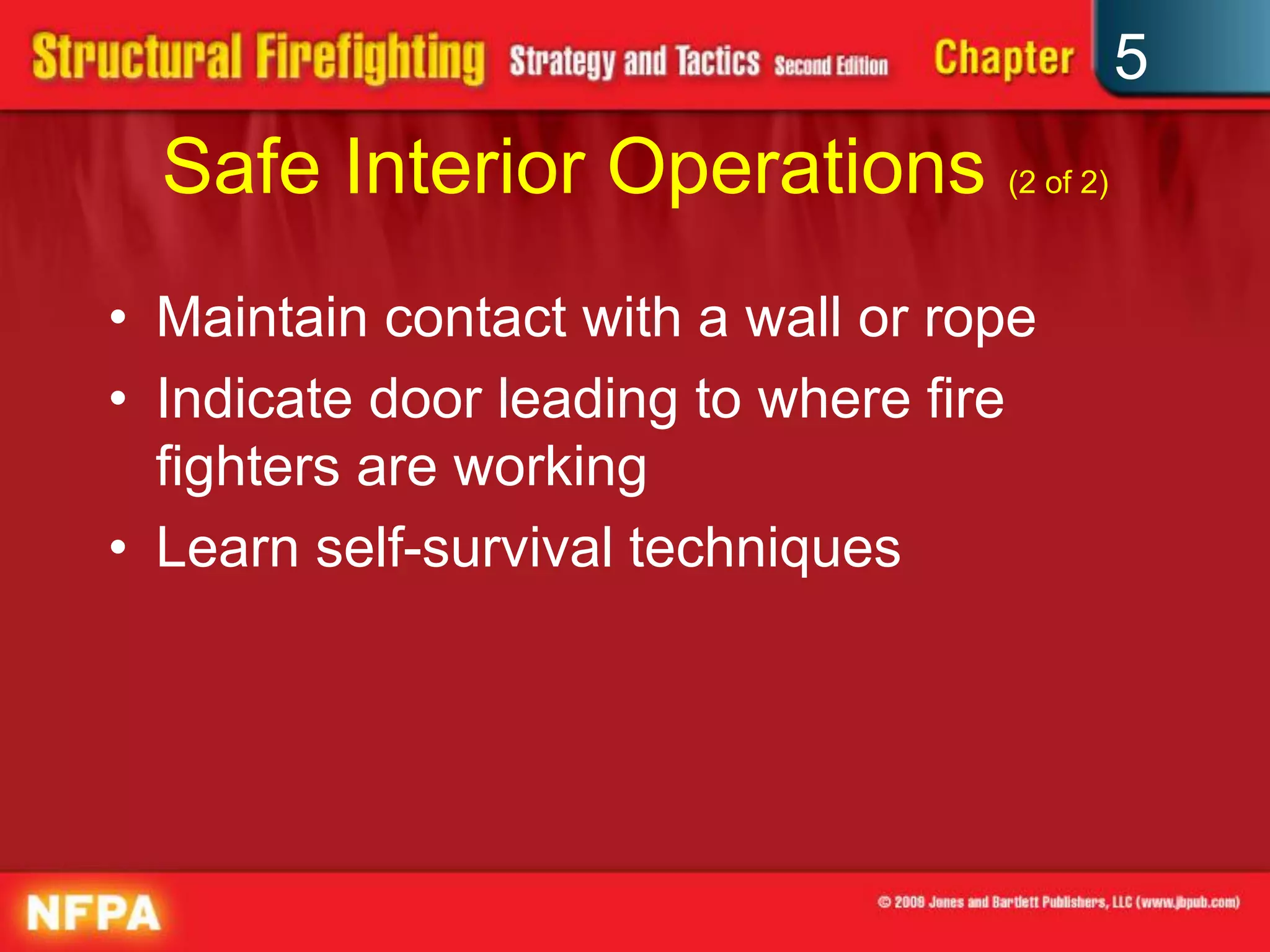 5
  Safe Interior Operations (2 of 2)
• Maintain contact with a wall or rope
• Indicate door leading to where fire
  fighters are working
• Learn self-survival techniques
 